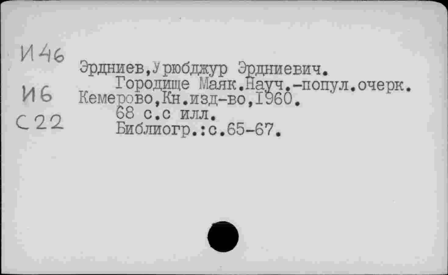 ﻿MG
С22.
Эрдниев,Урюбджур Эрдниевич.
Городище Маяк.Науч.-попул.очерк. Кемерово,Кн.изд-во,I960.
68 с.с илл.
Библиогр.: с.65-67.